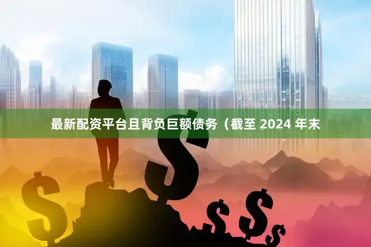 最新配资平台且背负巨额债务（截至 2024 年末