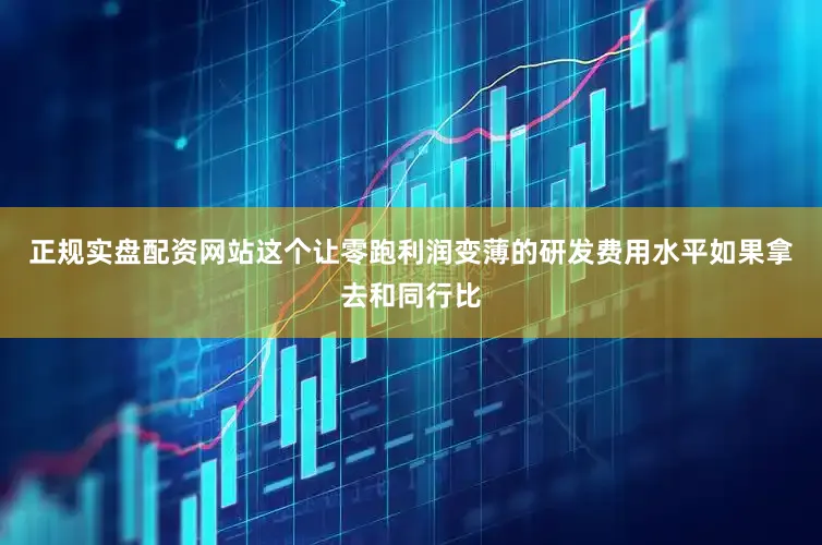 正规实盘配资网站这个让零跑利润变薄的研发费用水平如果拿去和同行比