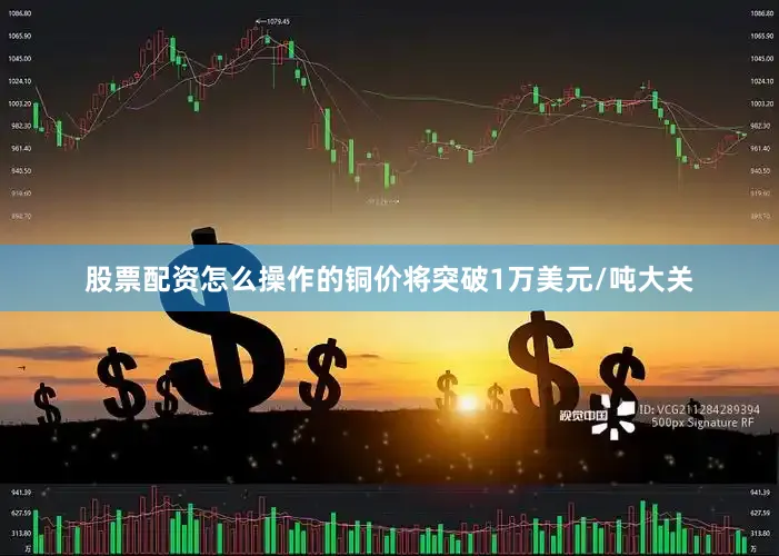 股票配资怎么操作的铜价将突破1万美元/吨大关