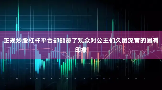 正规炒股杠杆平台却颠覆了观众对公主们久困深宫的固有印象