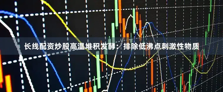 长线配资炒股高温堆积发酵：排除低沸点刺激性物质