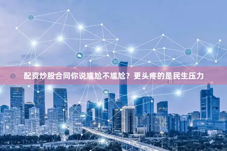 配资炒股合同你说尴尬不尴尬？更头疼的是民生压力