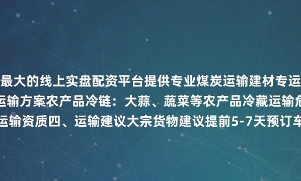 最大的线上实盘配资平台提供专业煤炭运输建材专运：瓷砖、水泥等建材专业运输方案农产品冷链：大蒜、蔬菜等农产品冷藏运输危险品运输：具备危化品运输资质四、运输建议大宗货物建议提前5-7天预订车辆危险品运输需提前办理相关手续高价值货物建议购买运输保险（保费0.3%-0.5%）旺季（10-12月）建议提前锁定运价五、运费影响因素市场行情：油价波动、季节因素影响10-30%货物特性：危险品/冷链加价30-50