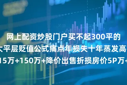 网上配资炒股门户买不起300平的家具！”📉大平层贬值公式痛点年损失十年蒸发高额持有成本15万+150万+降价出售折损房价5P万+家具维护更新8万+80万+