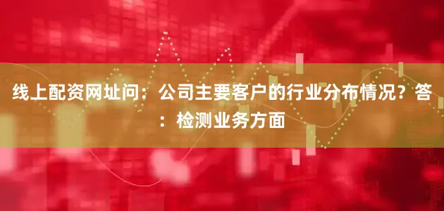 线上配资网址问：公司主要客户的行业分布情况？答：检测业务方面