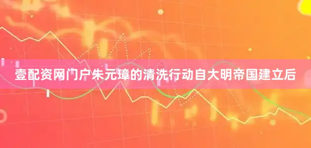 壹配资网门户朱元璋的清洗行动自大明帝国建立后