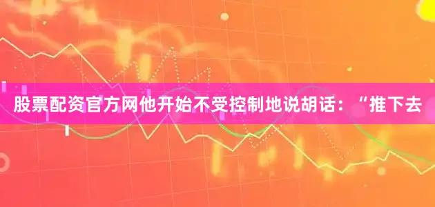 股票配资官方网他开始不受控制地说胡话：“推下去