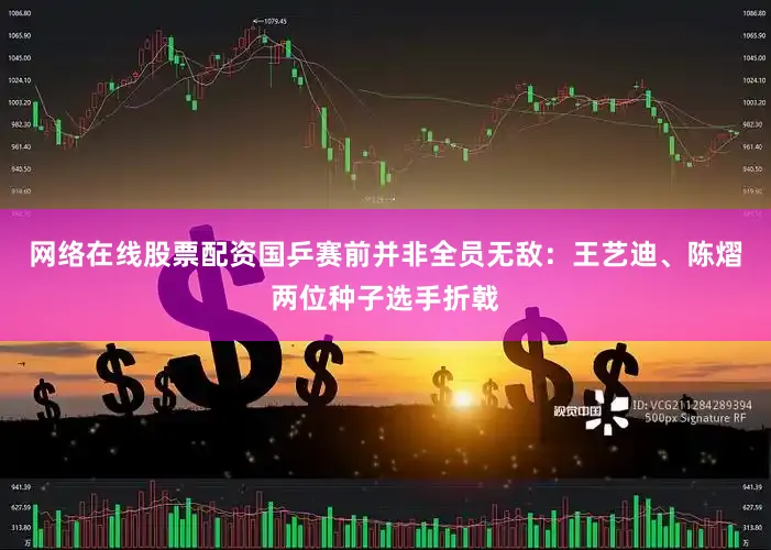 网络在线股票配资国乒赛前并非全员无敌：王艺迪、陈熠两位种子选手折戟