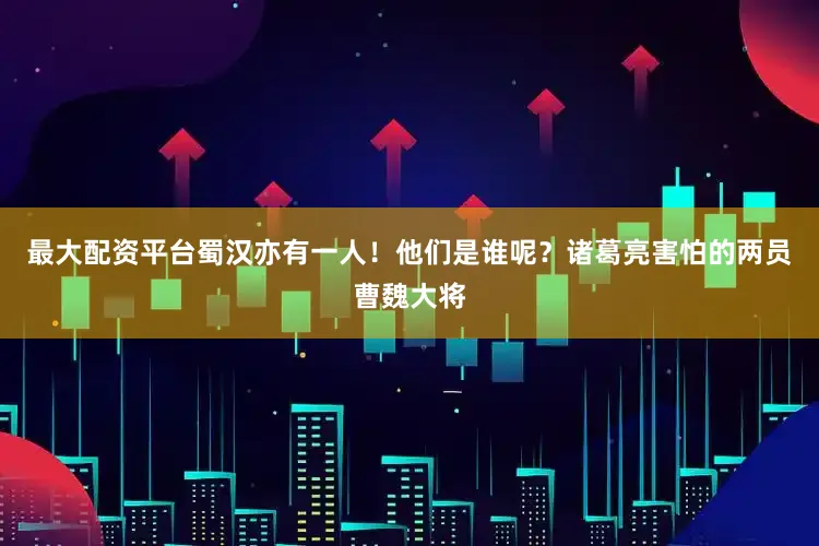 最大配资平台蜀汉亦有一人！他们是谁呢？诸葛亮害怕的两员曹魏大将