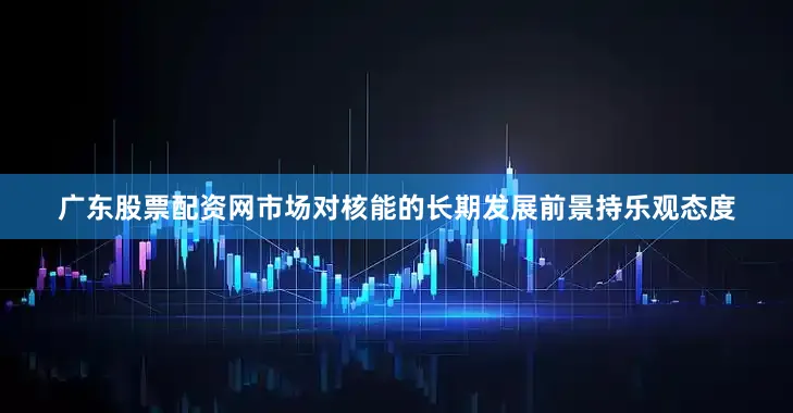 广东股票配资网市场对核能的长期发展前景持乐观态度