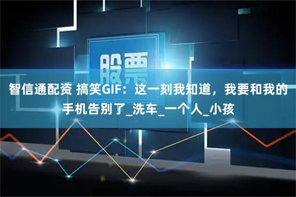 智信通配资 搞笑GIF：这一刻我知道，我要和我的手机告别了_洗车_一个人_小孩