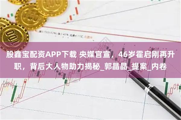 股鑫宝配资APP下载 央媒官宣，46岁霍启刚再升职，背后大人物助力揭秘_郭晶晶_提案_内卷