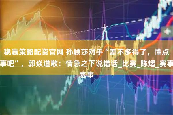 稳赢策略配资官网 孙颖莎对手“差不多得了，懂点事吧”，郭焱道歉：情急之下说错话_比赛_陈熠_赛事