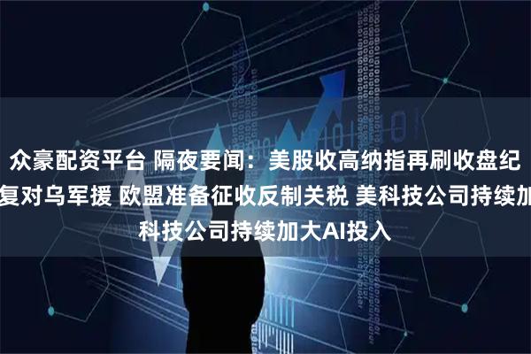 众豪配资平台 隔夜要闻：美股收高纳指再刷收盘纪录 美国恢复对乌军援 欧盟准备征收反制关税 美科技公司持续加大AI投入