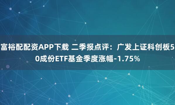 富裕配配资APP下载 二季报点评：广发上证科创板50成份ETF基金季度涨幅-1.75%