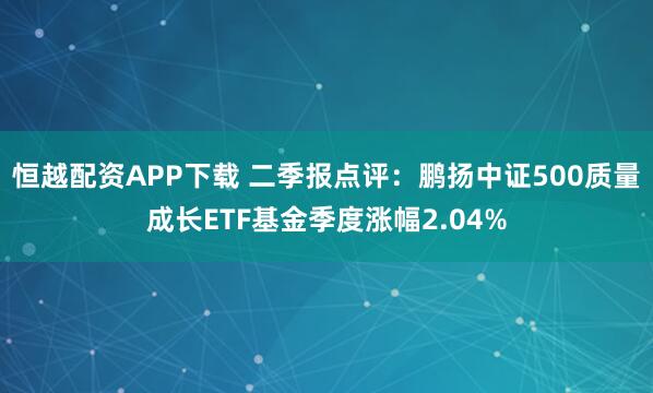 恒越配资APP下载 二季报点评：鹏扬中证500质量成长ETF基金季度涨幅2.04%