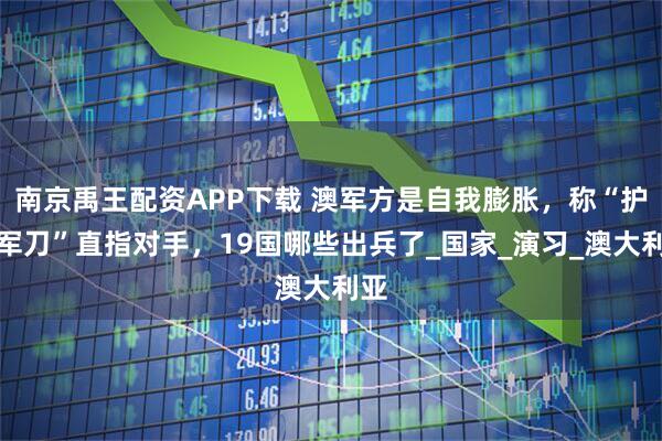 南京禹王配资APP下载 澳军方是自我膨胀，称“护身军刀”直指对手，19国哪些出兵了_国家_演习_澳大利亚