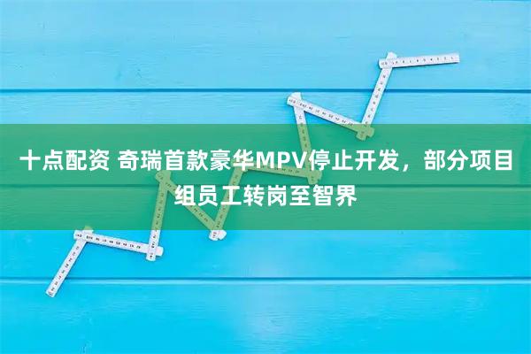 十点配资 奇瑞首款豪华MPV停止开发，部分项目组员工转岗至智界