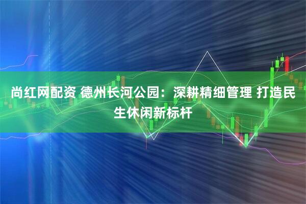 尚红网配资 德州长河公园：深耕精细管理 打造民生休闲新标杆