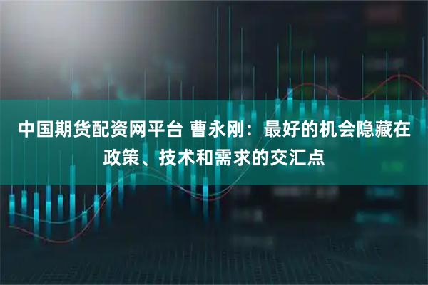 中国期货配资网平台 曹永刚：最好的机会隐藏在政策、技术和需求的交汇点