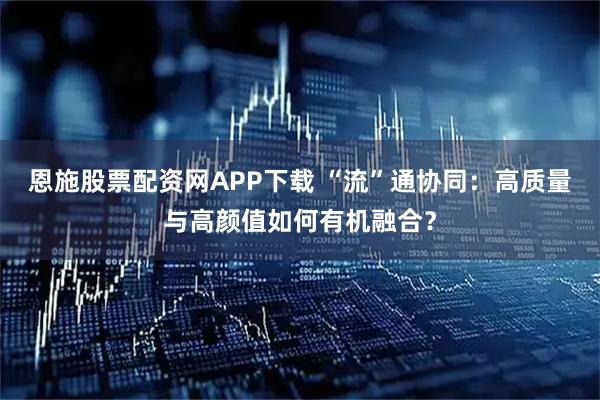 恩施股票配资网APP下载 “流”通协同：高质量与高颜值如何有机融合？