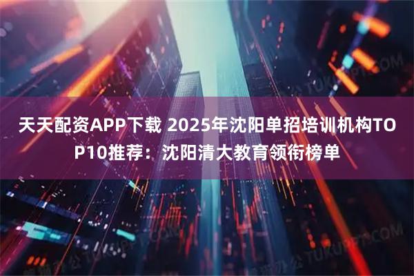 天天配资APP下载 2025年沈阳单招培训机构TOP10推荐：沈阳清大教育领衔榜单