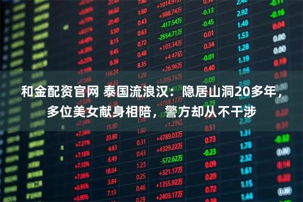 和金配资官网 泰国流浪汉：隐居山洞20多年，多位美女献身相陪，警方却从不干涉