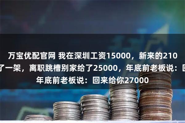万宝优配官网 我在深圳工资15000，新来的21000，和老板吵了一架，离职跳槽别家给了25000，年底前老板说：回来给你27000