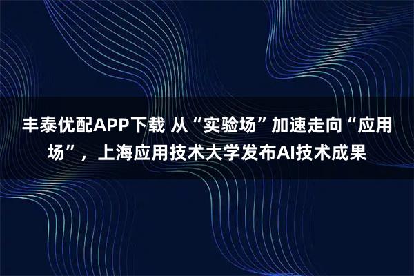 丰泰优配APP下载 从“实验场”加速走向“应用场”，上海应用技术大学发布AI技术成果