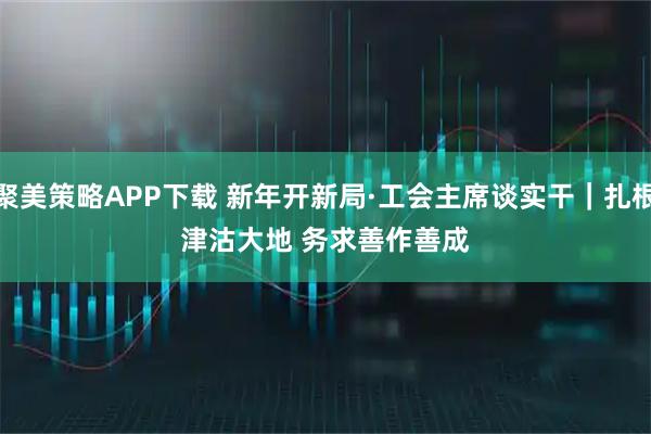 聚美策略APP下载 新年开新局·工会主席谈实干｜扎根津沽大地 务求善作善成