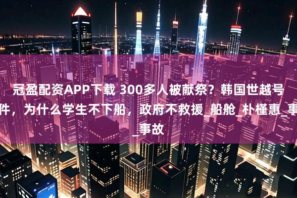 冠盈配资APP下载 300多人被献祭？韩国世越号事件，为什么学生不下船，政府不救援_船舱_朴槿惠_事故