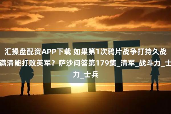 汇操盘配资APP下载 如果第1次鸦片战争打持久战，满清能打败英军？萨沙问答第179集_清军_战斗力_士兵