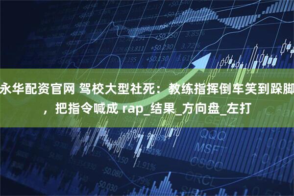 永华配资官网 驾校大型社死：教练指挥倒车笑到跺脚，把指令喊成 rap_结果_方向盘_左打