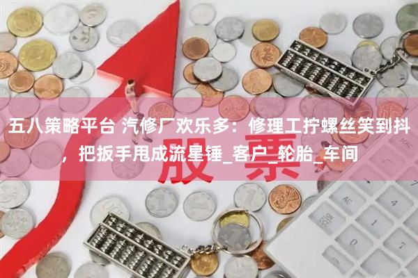五八策略平台 汽修厂欢乐多：修理工拧螺丝笑到抖，把扳手甩成流星锤_客户_轮胎_车间