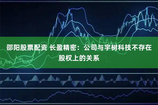 邵阳股票配资 长盈精密：公司与宇树科技不存在股权上的关系
