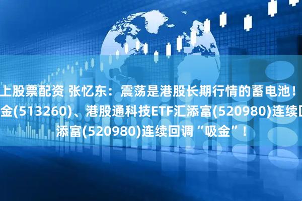 线上股票配资 张忆东：震荡是港股长期行情的蓄电池！恒生科技ETF基金(513260)、港股通科技ETF汇添富(520980)连续回调“吸金”！
